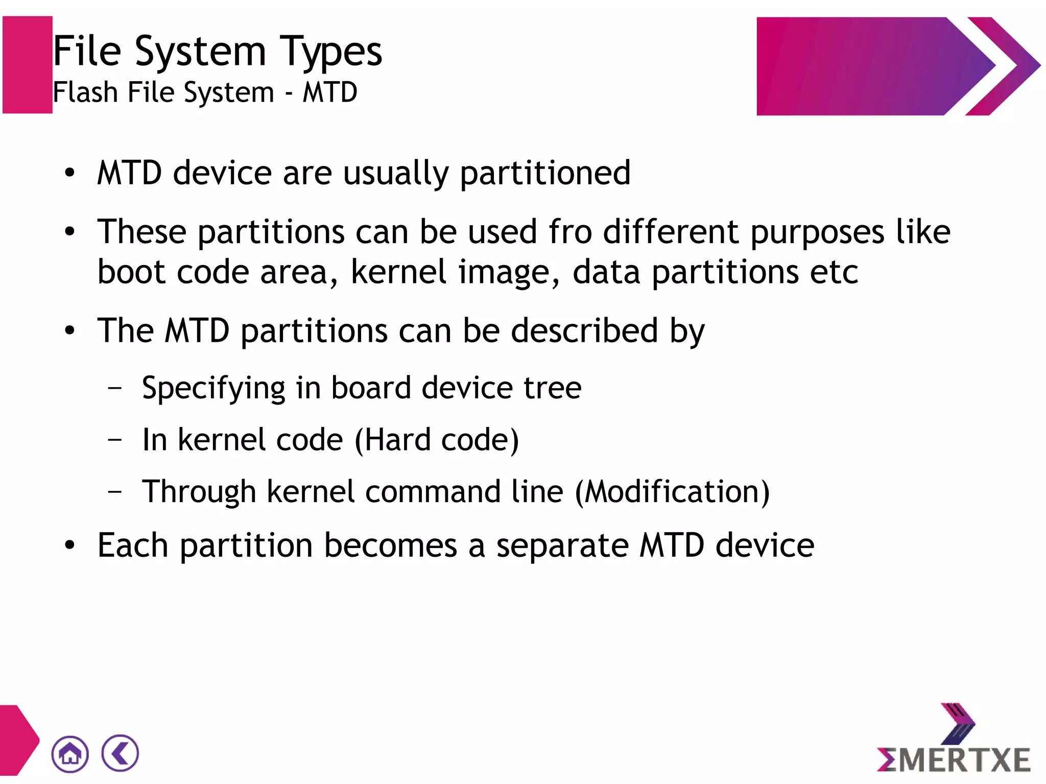 File System Types
Flash File System - MTD
●
MTD device are usually partitioned
●
These partitions can be used fro different purposes like
boot code area, kernel image, data partitions etc
●
The MTD partitions can be described by
– Specifying in board device tree
– In kernel code (Hard code)
– Through kernel command line (Modification)
●
Each partition becomes a separate MTD device
 