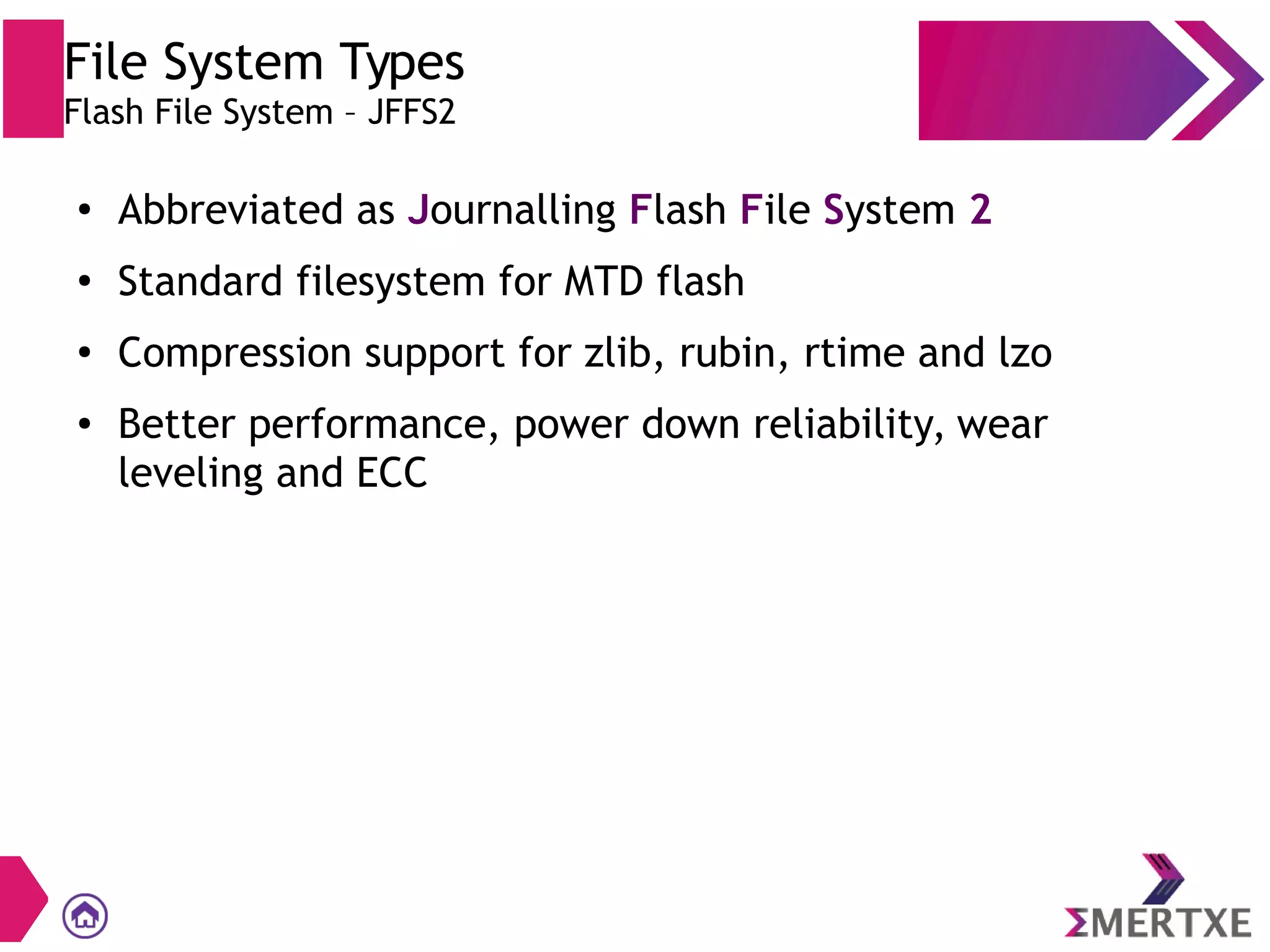 File System Types
Flash File System – JFFS2
●
Abbreviated as Journalling Flash File System 2
●
Standard filesystem for MTD flash
●
Compression support for zlib, rubin, rtime and lzo
● Better performance, power down reliability, wear
leveling and ECC
 