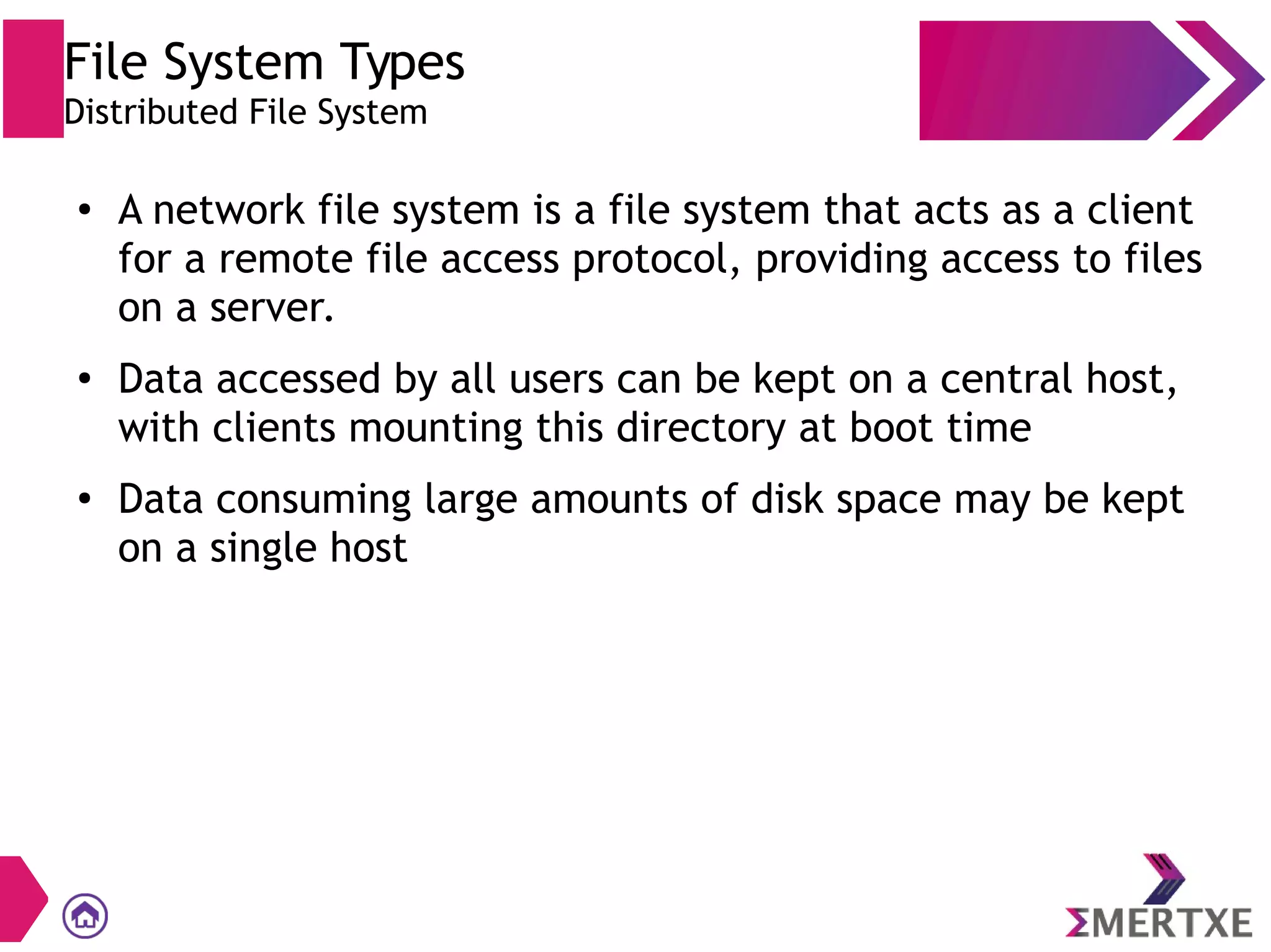 File System Types
Distributed File System
●
A network file system is a file system that acts as a client
for a remote file access protocol, providing access to files
on a server.
●
Data accessed by all users can be kept on a central host,
with clients mounting this directory at boot time
●
Data consuming large amounts of disk space may be kept
on a single host
 