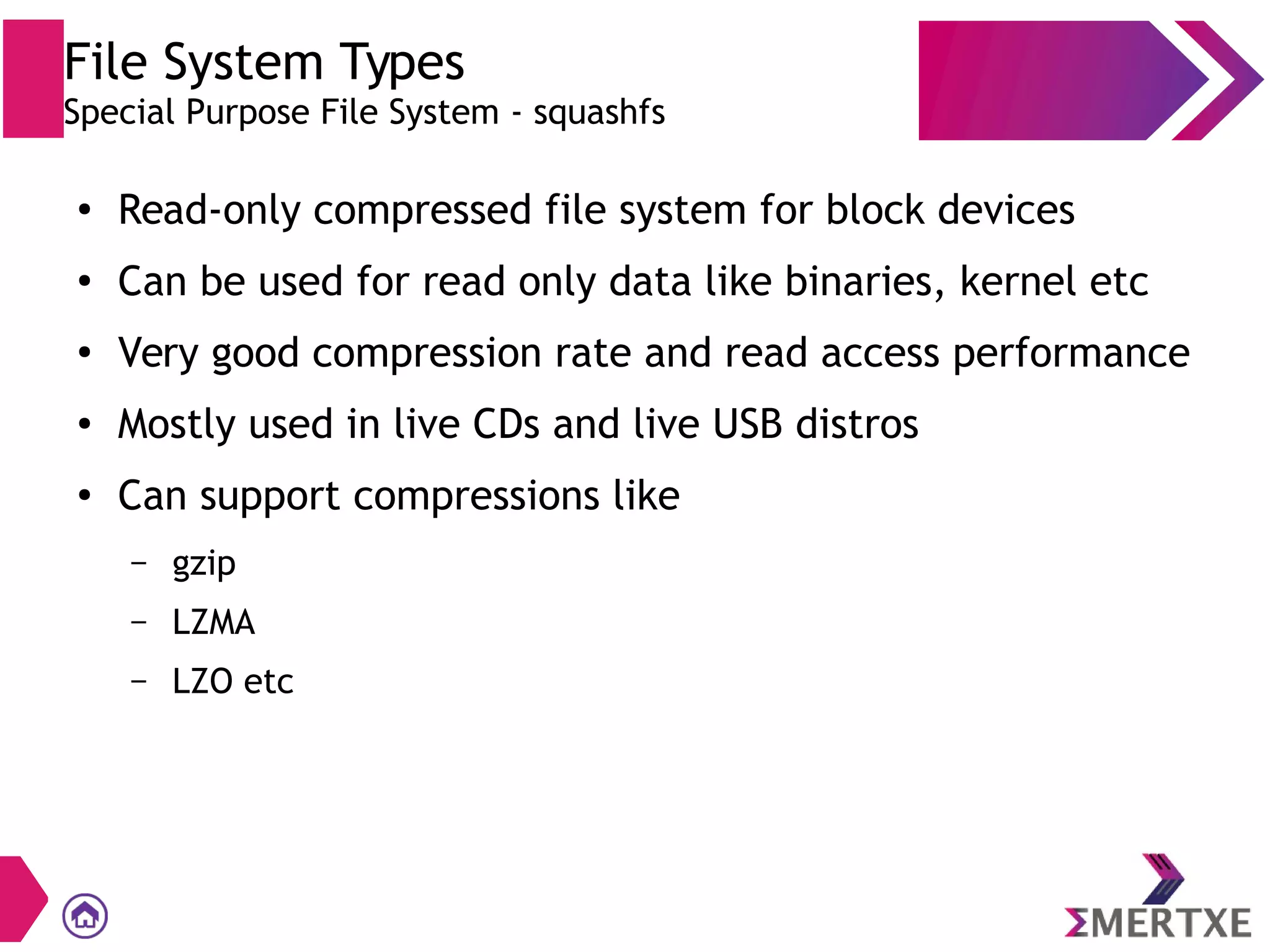 File System Types
Special Purpose File System - squashfs
●
Read-only compressed file system for block devices
●
Can be used for read only data like binaries, kernel etc
●
Very good compression rate and read access performance
● Mostly used in live CDs and live USB distros
●
Can support compressions like
– gzip
– LZMA
– LZO etc
 