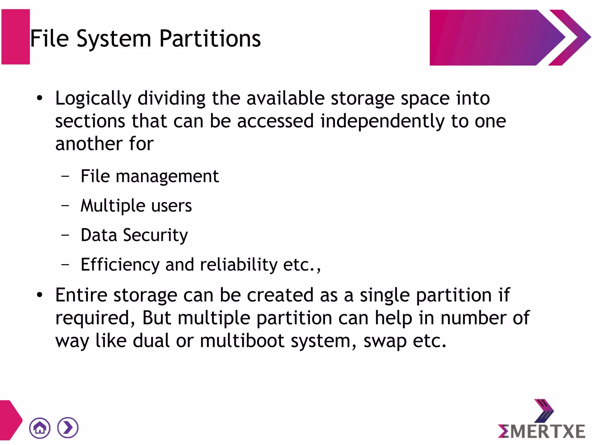 File System Partitions
●
Logically dividing the available storage space into
sections that can be accessed independently to one
another for
– File management
– Multiple users
– Data Security
– Efficiency and reliability etc.,
●
Entire storage can be created as a single partition if
required, But multiple partition can help in number of
way like dual or multiboot system, swap etc.
 