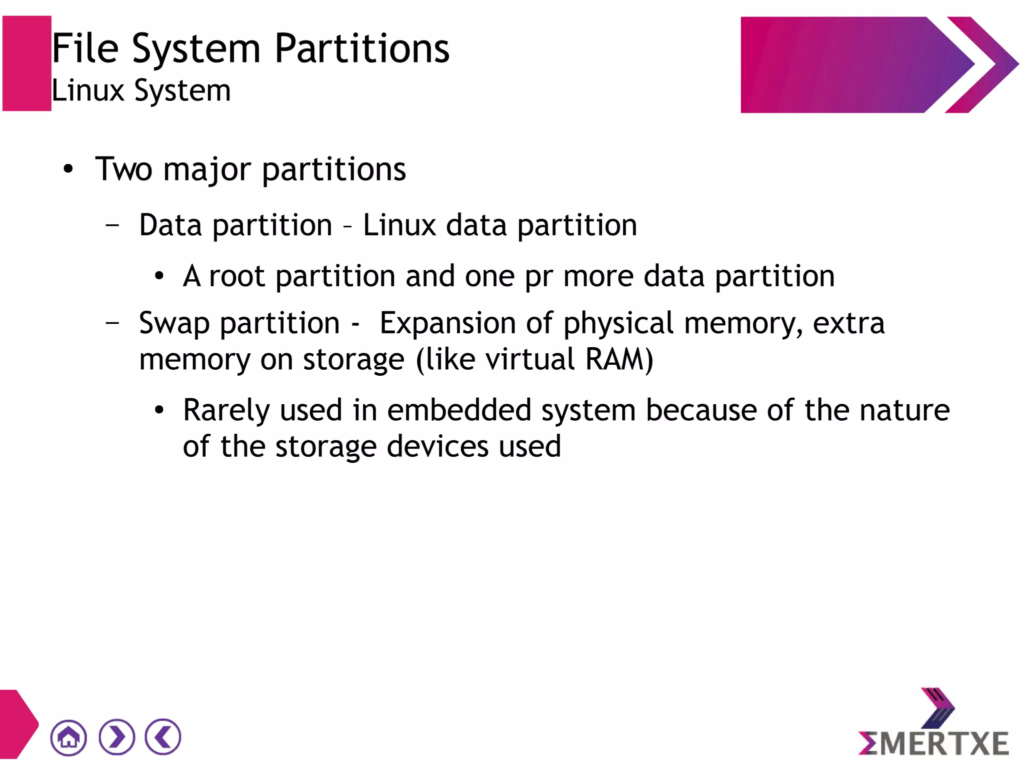 File System Partitions
Linux System
●
Two major partitions
– Data partition – Linux data partition
● A root partition and one pr more data partition
– Swap partition - Expansion of physical memory, extra
memory on storage (like virtual RAM)
●
Rarely used in embedded system because of the nature
of the storage devices used
 