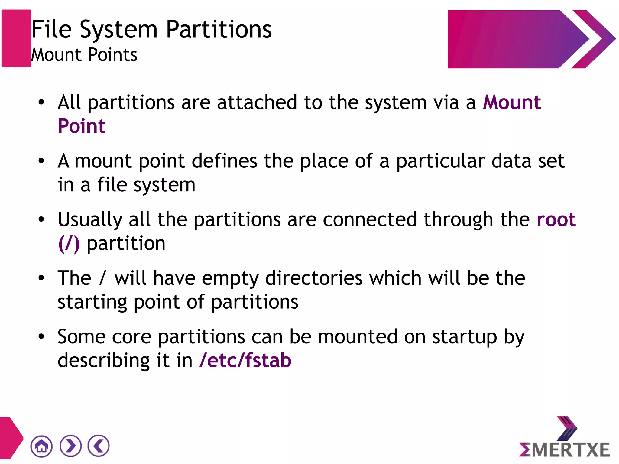 File System Partitions
Mount Points
●
All partitions are attached to the system via a Mount
Point
● A mount point defines the place of a particular data set
in a file system
● Usually all the partitions are connected through the root
(/) partition
●
The / will have empty directories which will be the
starting point of partitions
●
Some core partitions can be mounted on startup by
describing it in /etc/fstab
 