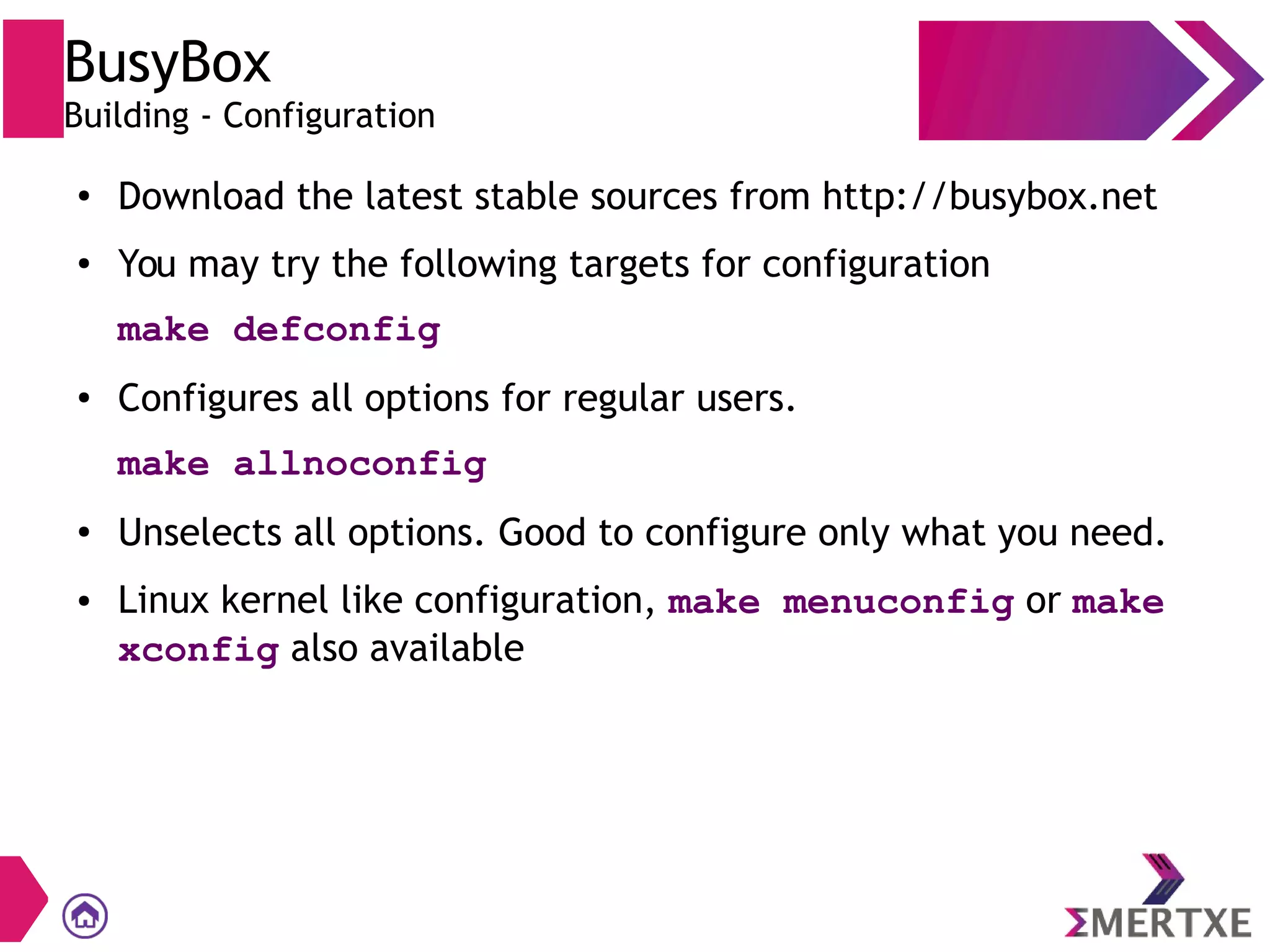 BusyBox
Building - Configuration
● Download the latest stable sources from http://busybox.net
● You may try the following targets for configuration
make defconfig
● Configures all options for regular users.
make allnoconfig
●
Unselects all options. Good to configure only what you need.
● Linux kernel like configuration, make menuconfig or make
xconfig also available
 