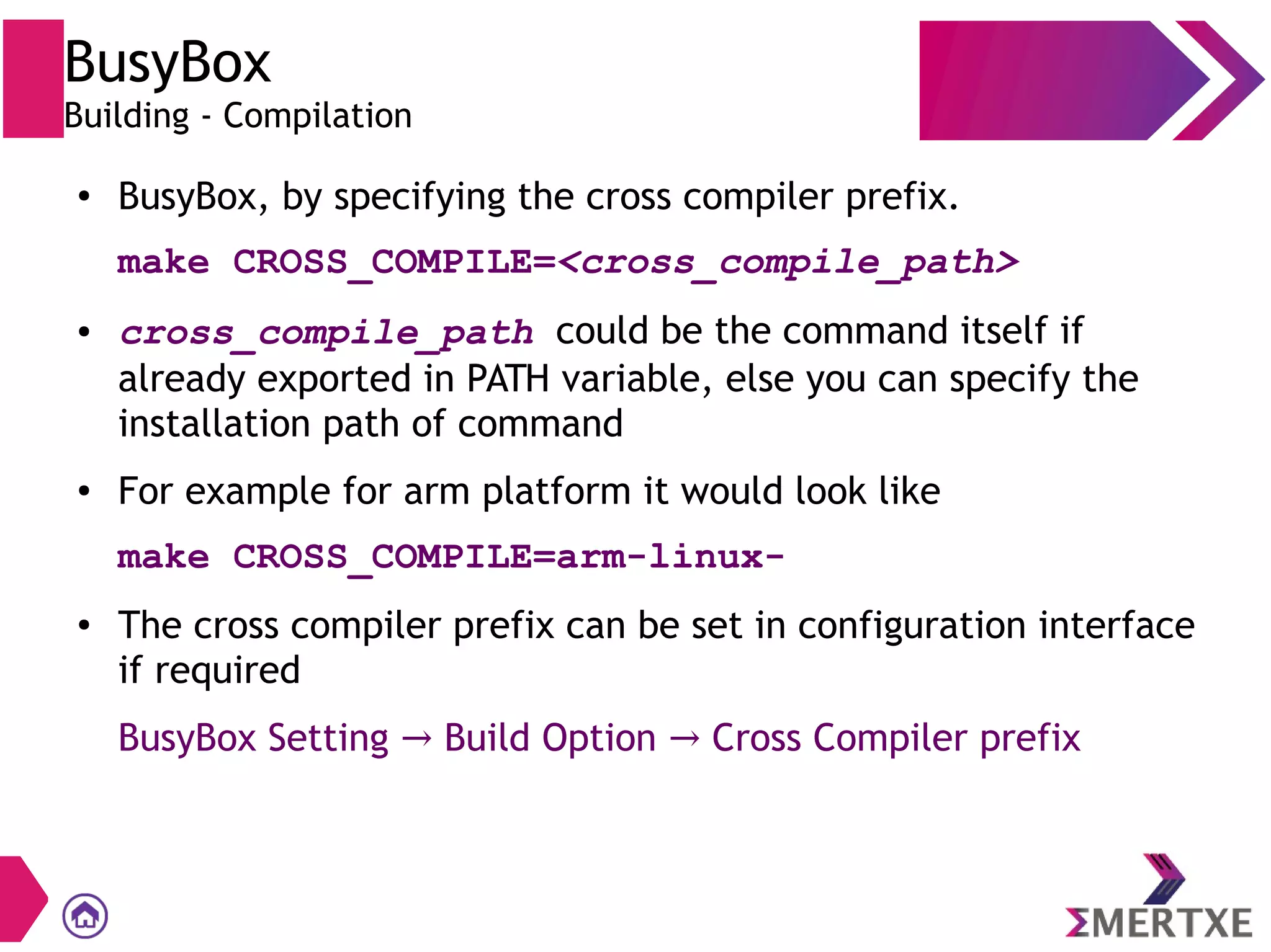 BusyBox
Building - Compilation
● BusyBox, by specifying the cross compiler prefix.
make CROSS_COMPILE=<cross_compile_path>
● cross_compile_path could be the command itself if
already exported in PATH variable, else you can specify the
installation path of command
● For example for arm platform it would look like
make CROSS_COMPILE=arm-linux-
● The cross compiler prefix can be set in configuration interface
if required
BusyBox Setting Build Option Cross Compiler prefix→ →
 
