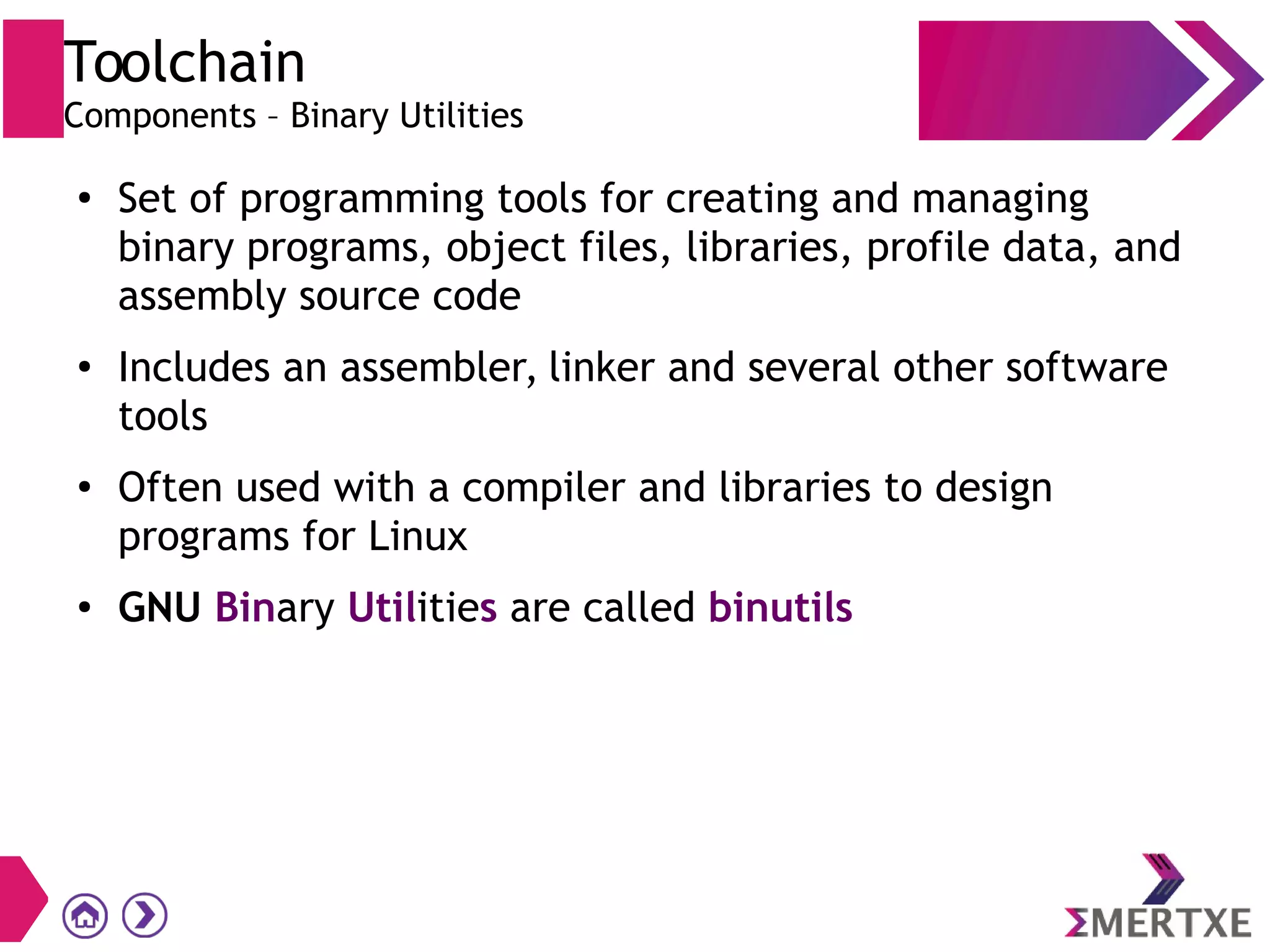 Toolchain
Components – Binary Utilities
●
Set of programming tools for creating and managing
binary programs, object files, libraries, profile data, and
assembly source code
●
Includes an assembler, linker and several other software
tools
●
Often used with a compiler and libraries to design
programs for Linux
● GNU Binary Utilities are called binutils
 