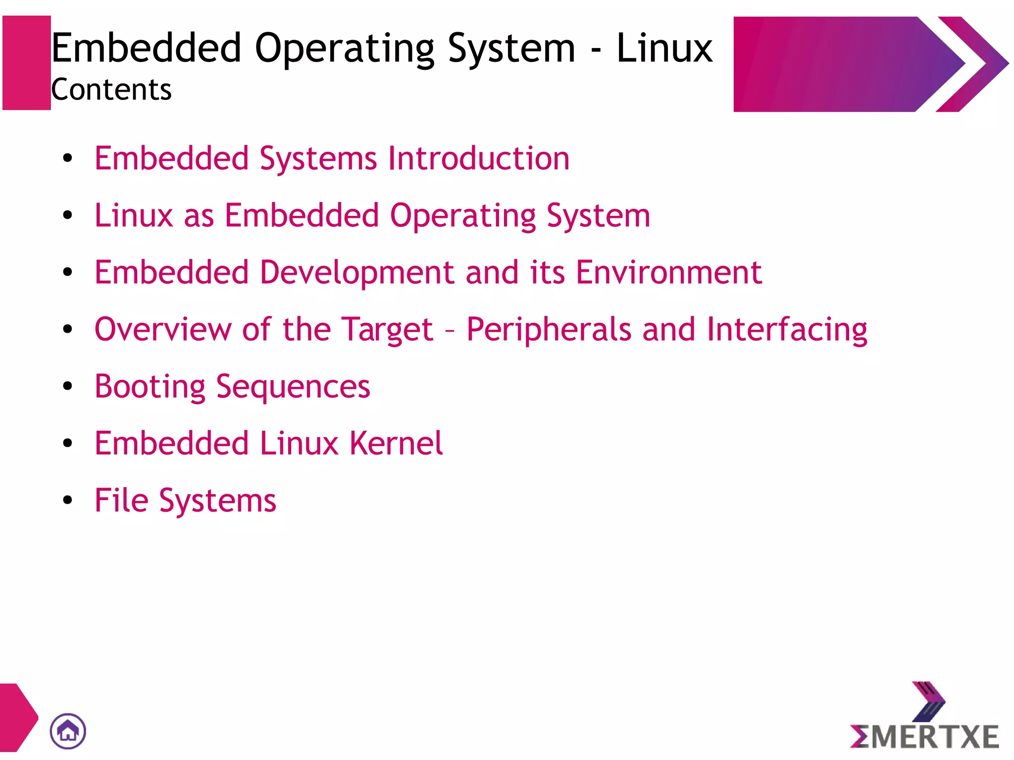 Embedded Operating System - Linux
Contents
●
Embedded Systems Introduction
●
Linux as Embedded Operating System
●
Embedded Development and its Environment
● Overview of the Target – Peripherals and Interfacing
●
Booting Sequences
● Embedded Linux Kernel
●
File Systems
 