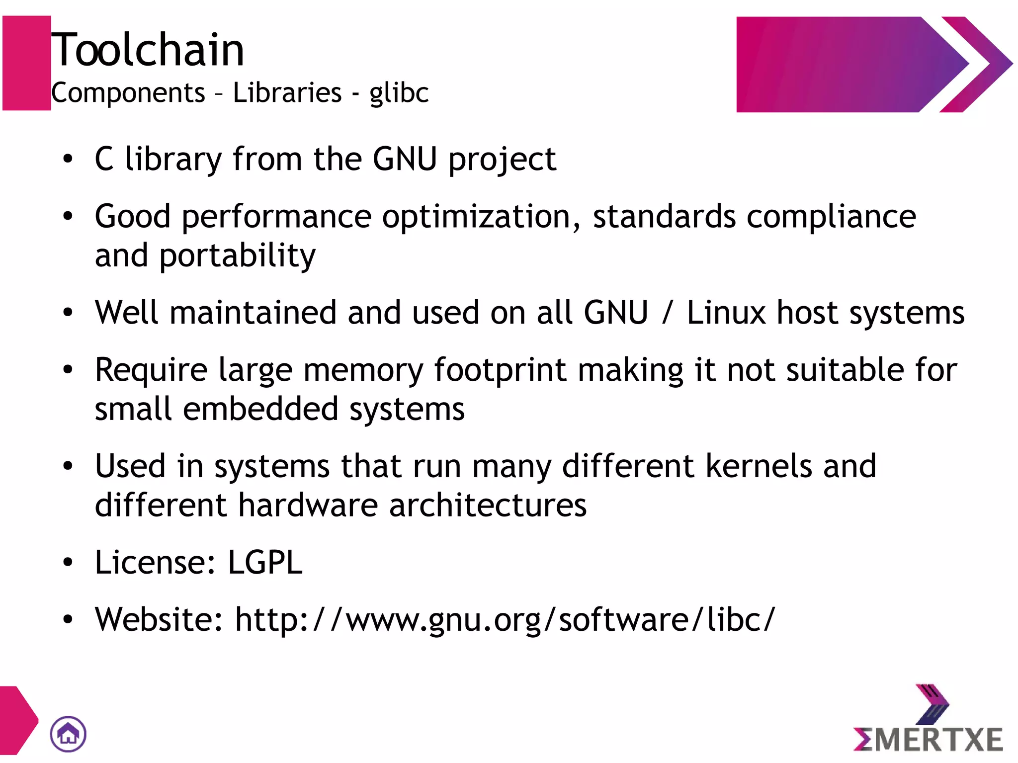 Toolchain
Components – Libraries - glibc
●
C library from the GNU project
●
Good performance optimization, standards compliance
and portability
●
Well maintained and used on all GNU / Linux host systems
●
Require large memory footprint making it not suitable for
small embedded systems
● Used in systems that run many different kernels and
different hardware architectures
●
License: LGPL
●
Website: http://www.gnu.org/software/libc/
 