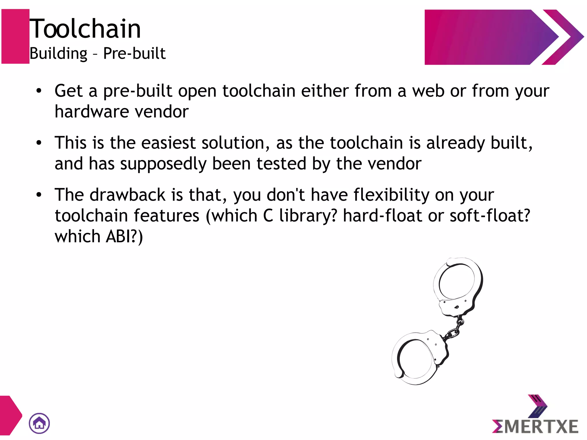 Toolchain
Building – Pre-built
● Get a pre-built open toolchain either from a web or from your
hardware vendor
● This is the easiest solution, as the toolchain is already built,
and has supposedly been tested by the vendor
● The drawback is that, you don't have flexibility on your
toolchain features (which C library? hard-float or soft-float?
which ABI?)
 
