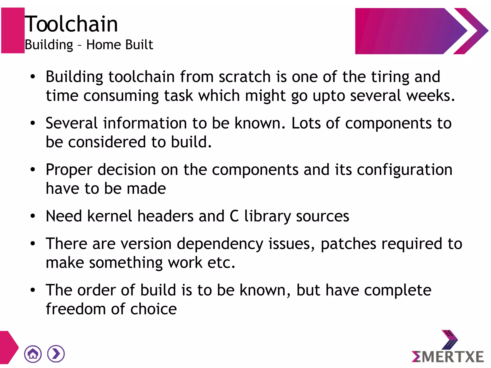 Toolchain
Building – Home Built
●
Building toolchain from scratch is one of the tiring and
time consuming task which might go upto several weeks.
● Several information to be known. Lots of components to
be considered to build.
● Proper decision on the components and its configuration
have to be made
●
Need kernel headers and C library sources
●
There are version dependency issues, patches required to
make something work etc.
● The order of build is to be known, but have complete
freedom of choice
 