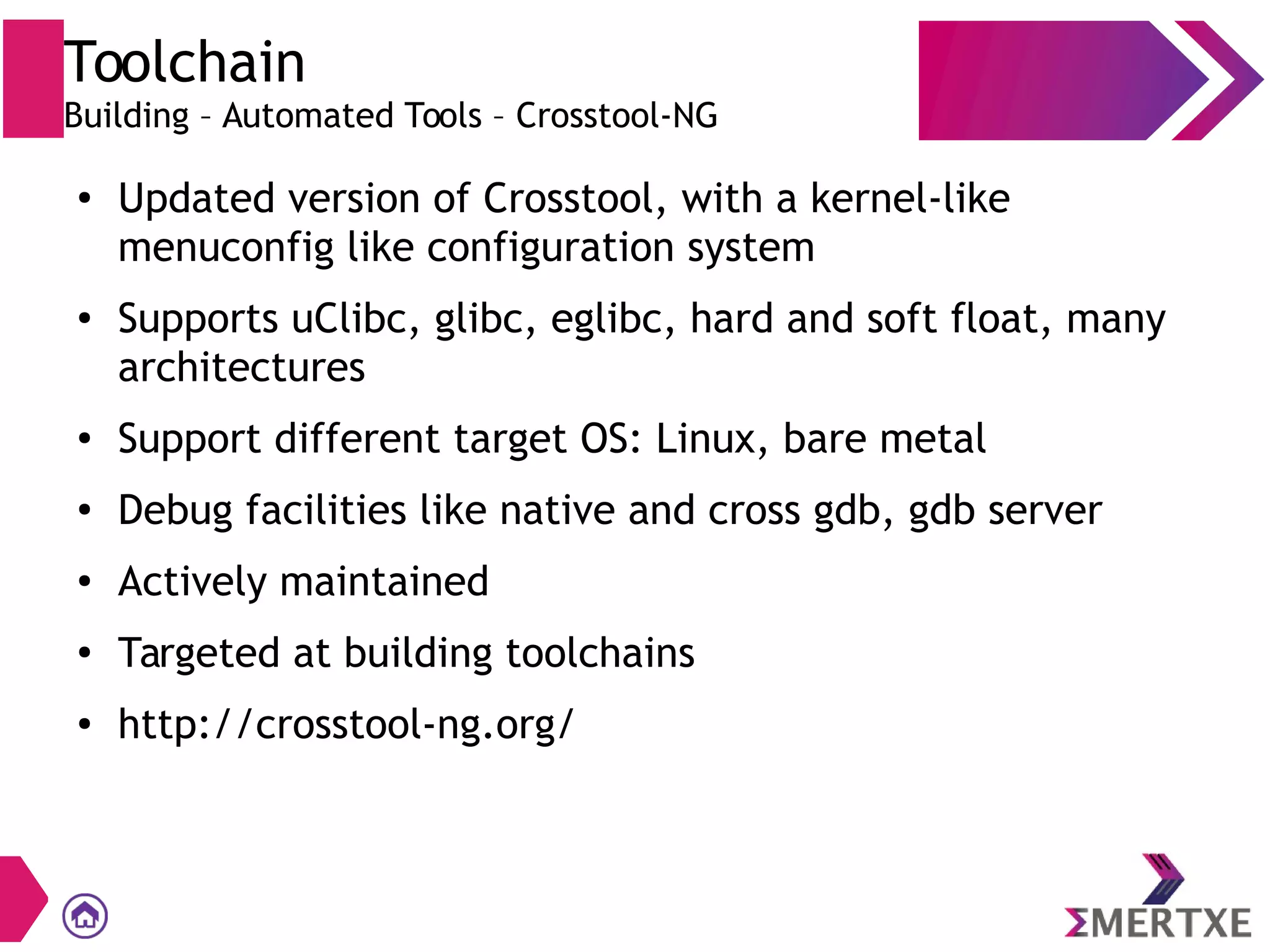 Toolchain
Building – Automated Tools – Crosstool-NG
●
Updated version of Crosstool, with a kernel-like
menuconfig like configuration system
● Supports uClibc, glibc, eglibc, hard and soft float, many
architectures
● Support different target OS: Linux, bare metal
●
Debug facilities like native and cross gdb, gdb server
● Actively maintained
●
Targeted at building toolchains
● http://crosstool-ng.org/
 