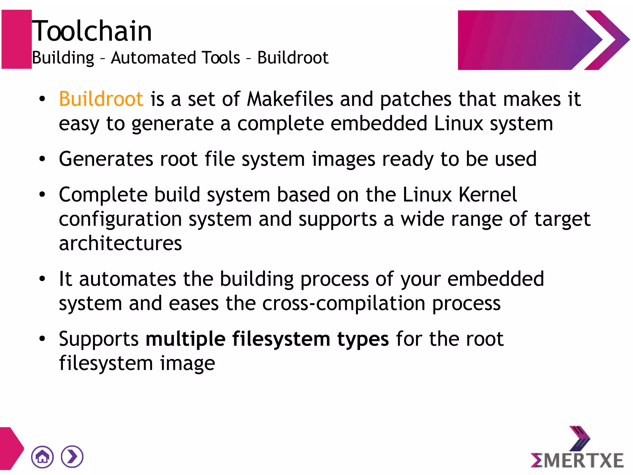 Toolchain
Building – Automated Tools – Buildroot
●
Buildroot is a set of Makefiles and patches that makes it
easy to generate a complete embedded Linux system
● Generates root file system images ready to be used
●
Complete build system based on the Linux Kernel
configuration system and supports a wide range of target
architectures
●
It automates the building process of your embedded
system and eases the cross-compilation process
●
Supports multiple filesystem types for the root
filesystem image
 