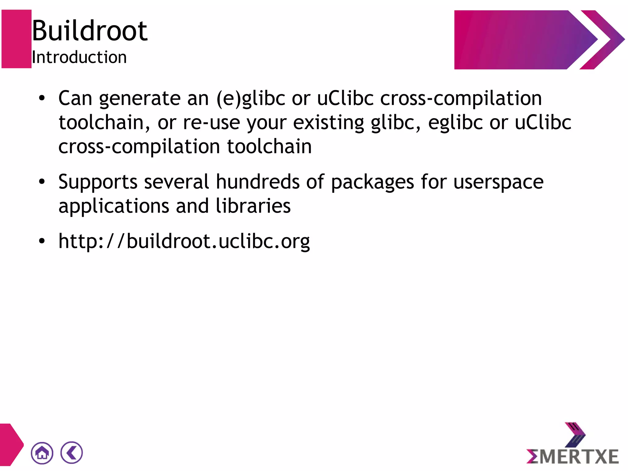 Buildroot
Introduction
●
Can generate an (e)glibc or uClibc cross-compilation
toolchain, or re-use your existing glibc, eglibc or uClibc
cross-compilation toolchain
●
Supports several hundreds of packages for userspace
applications and libraries
●
http://buildroot.uclibc.org
 