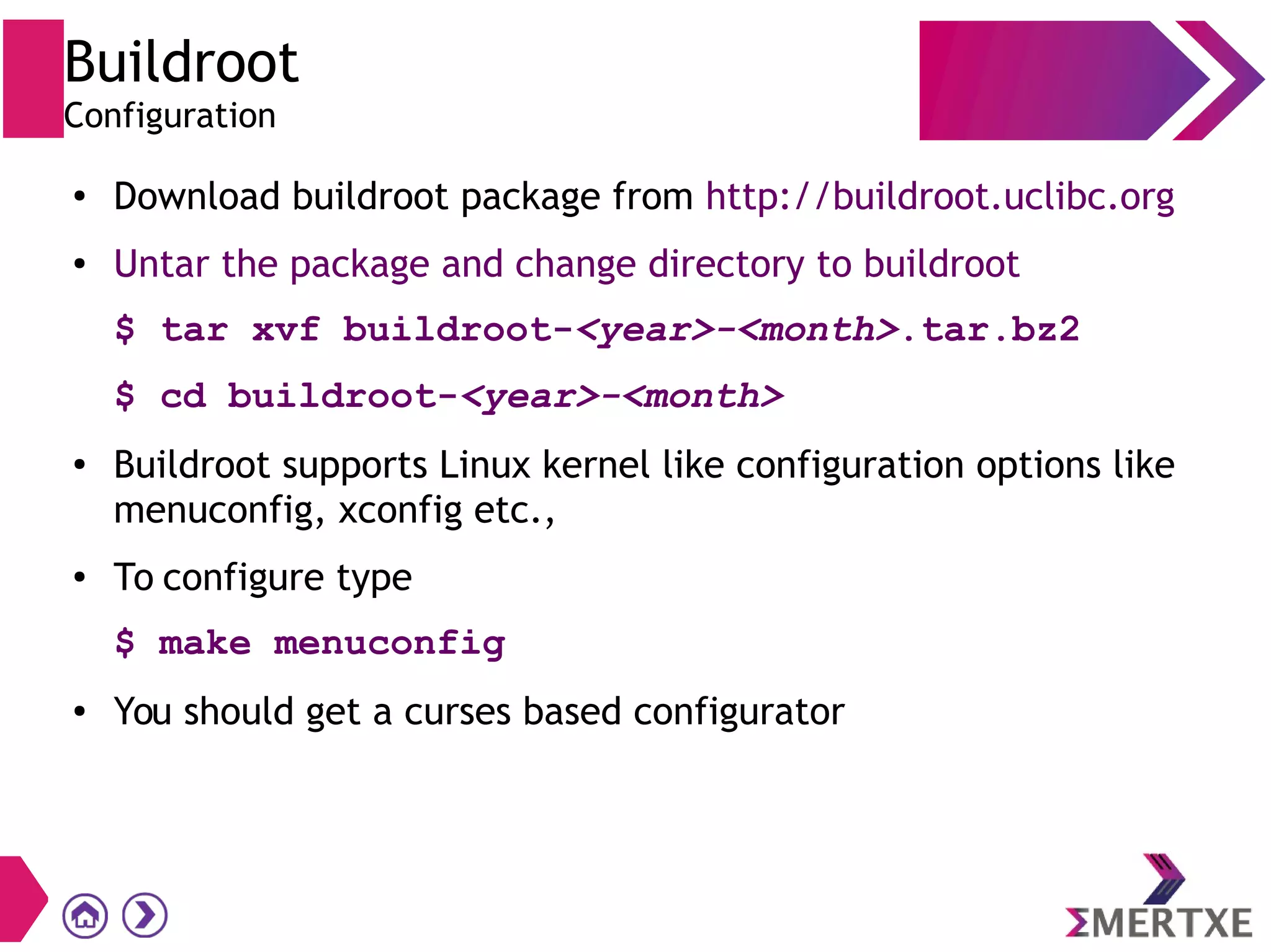 Buildroot
Configuration
● Download buildroot package from http://buildroot.uclibc.org
● Untar the package and change directory to buildroot
$ tar xvf buildroot-<year>-<month>.tar.bz2
$ cd buildroot-<year>-<month>
● Buildroot supports Linux kernel like configuration options like
menuconfig, xconfig etc.,
● To configure type
$ make menuconfig
● You should get a curses based configurator
 