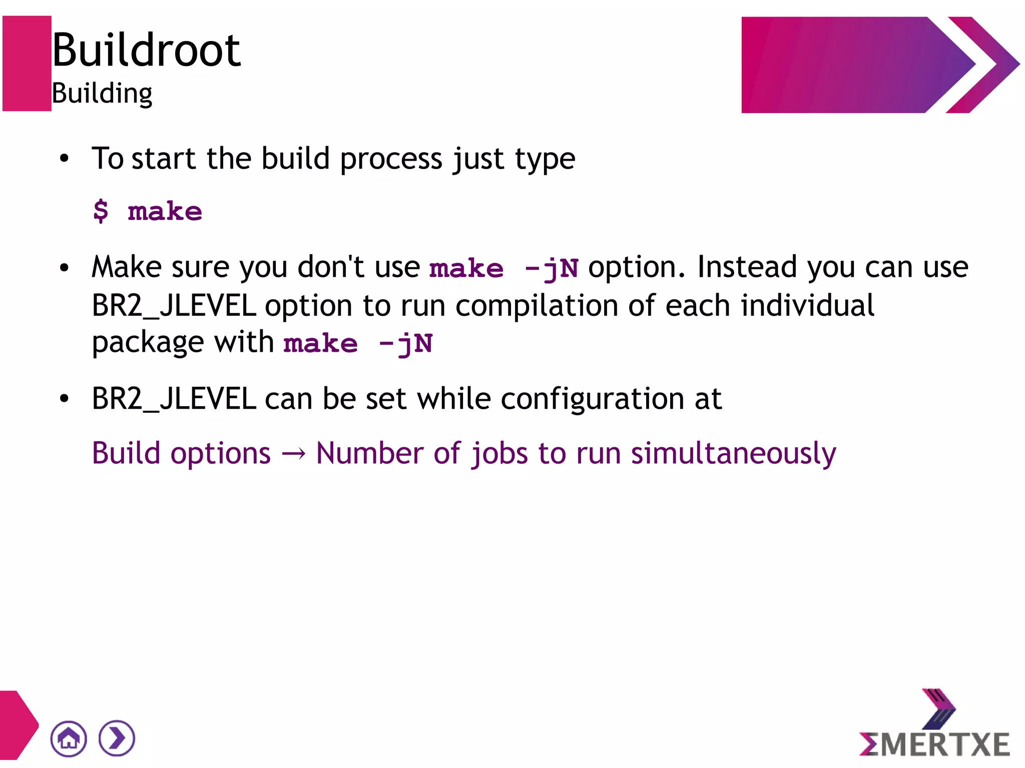 Buildroot
Building
● To start the build process just type
$ make
● Make sure you don't use make -jN option. Instead you can use
BR2_JLEVEL option to run compilation of each individual
package with make -jN
● BR2_JLEVEL can be set while configuration at
Build options Number of jobs to run simultaneously→
 