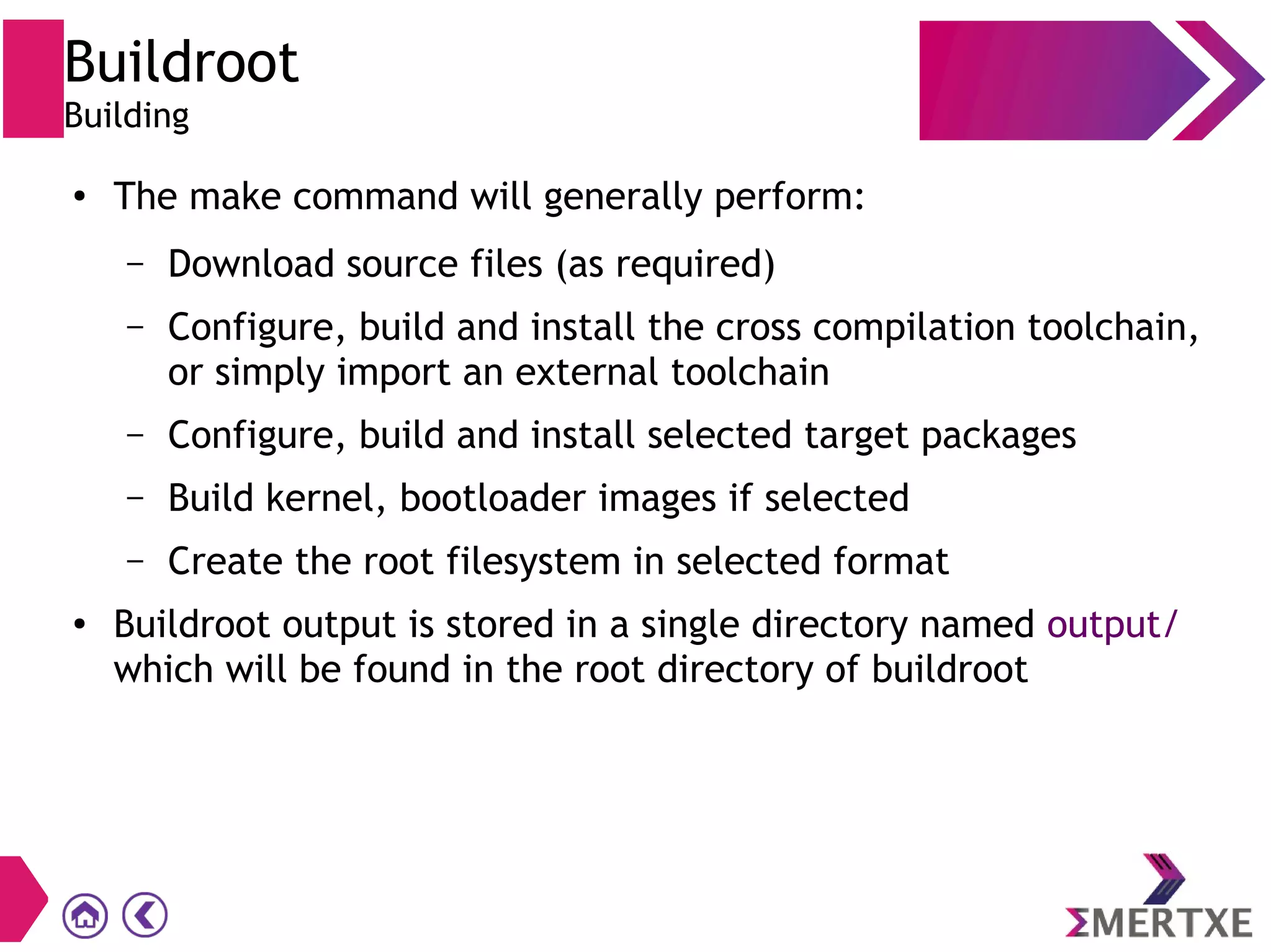Buildroot
Building
● The make command will generally perform:
– Download source files (as required)
– Configure, build and install the cross compilation toolchain,
or simply import an external toolchain
– Configure, build and install selected target packages
– Build kernel, bootloader images if selected
– Create the root filesystem in selected format
● Buildroot output is stored in a single directory named output/
which will be found in the root directory of buildroot
 