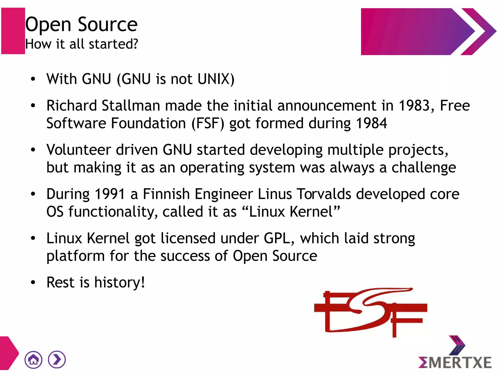 Open Source
How it all started?
● With GNU (GNU is not UNIX)
● Richard Stallman made the initial announcement in 1983, Free
Software Foundation (FSF) got formed during 1984
● Volunteer driven GNU started developing multiple projects,
but making it as an operating system was always a challenge
●
During 1991 a Finnish Engineer Linus Torvalds developed core
OS functionality, called it as “Linux Kernel”
● Linux Kernel got licensed under GPL, which laid strong
platform for the success of Open Source
● Rest is history!
 
