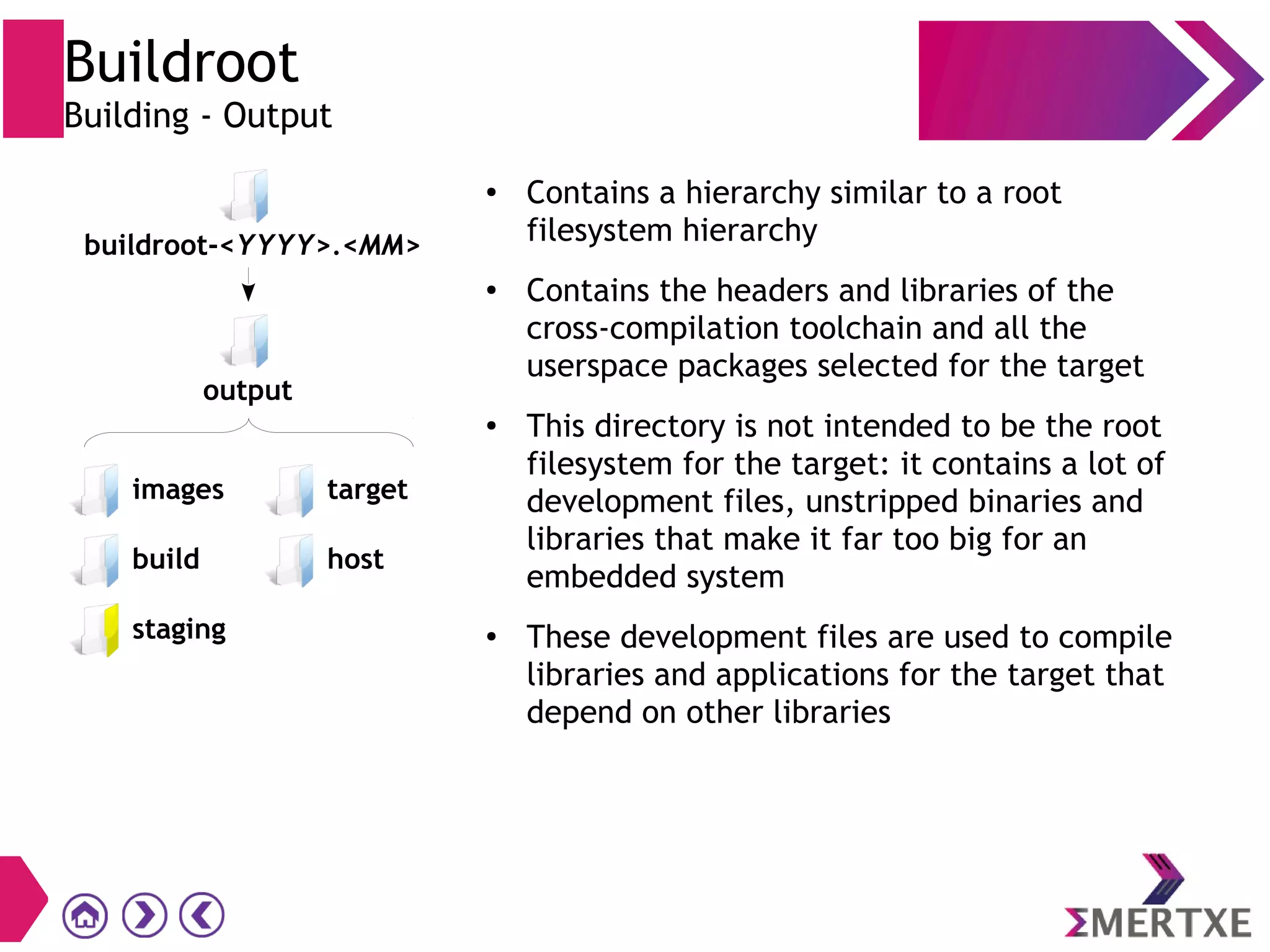 Buildroot
Building - Output
●
Contains a hierarchy similar to a root
filesystem hierarchy
●
Contains the headers and libraries of the
cross-compilation toolchain and all the
userspace packages selected for the target
● This directory is not intended to be the root
filesystem for the target: it contains a lot of
development files, unstripped binaries and
libraries that make it far too big for an
embedded system
●
These development files are used to compile
libraries and applications for the target that
depend on other libraries
images
build
staging
buildroot-<YYYY>.<MM>
target
host
output
 