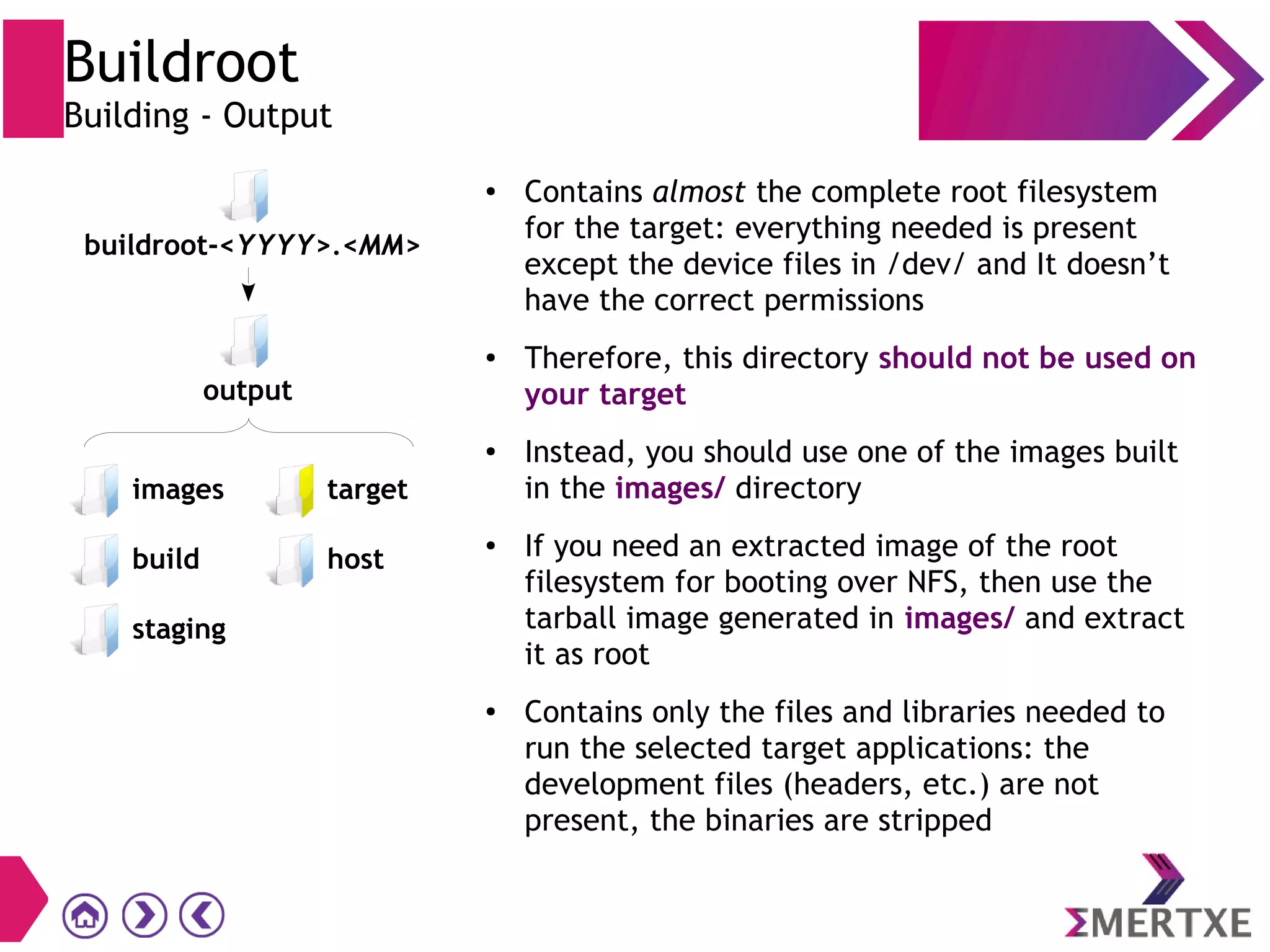 Buildroot
Building - Output
● Contains almost the complete root filesystem
for the target: everything needed is present
except the device files in /dev/ and It doesn’t
have the correct permissions
●
Therefore, this directory should not be used on
your target
● Instead, you should use one of the images built
in the images/ directory
●
If you need an extracted image of the root
filesystem for booting over NFS, then use the
tarball image generated in images/ and extract
it as root
● Contains only the files and libraries needed to
run the selected target applications: the
development files (headers, etc.) are not
present, the binaries are stripped
images
build
staging
buildroot-<YYYY>.<MM>
target
host
output
 