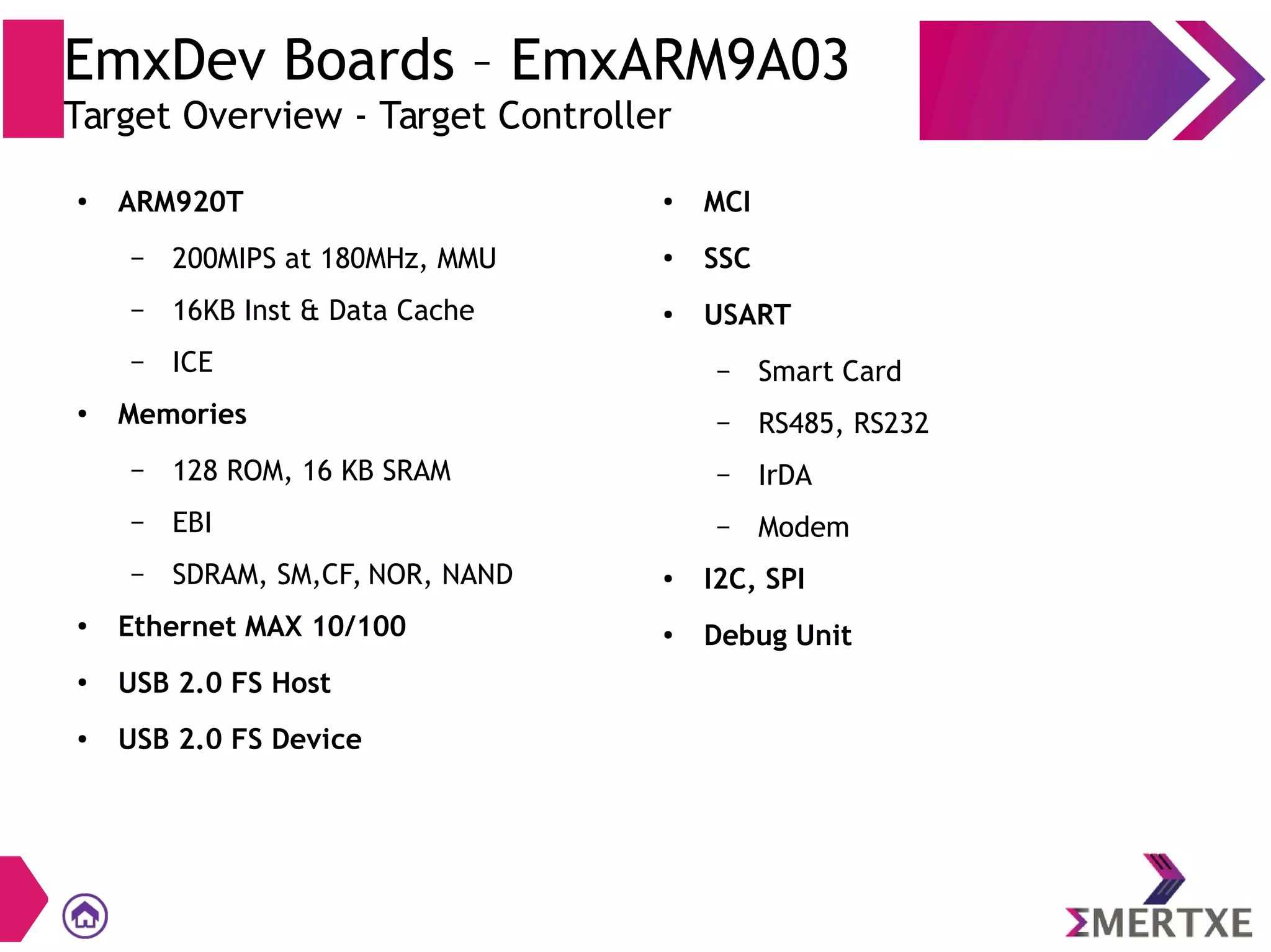 EmxDev Boards – EmxARM9A03
Target Overview - Target Controller
● ARM920T
– 200MIPS at 180MHz, MMU
– 16KB Inst & Data Cache
– ICE
●
Memories
– 128 ROM, 16 KB SRAM
– EBI
– SDRAM, SM,CF, NOR, NAND
●
Ethernet MAX 10/100
●
USB 2.0 FS Host
● USB 2.0 FS Device
● MCI
●
SSC
●
USART
– Smart Card
– RS485, RS232
– IrDA
– Modem
● I2C, SPI
●
Debug Unit
 