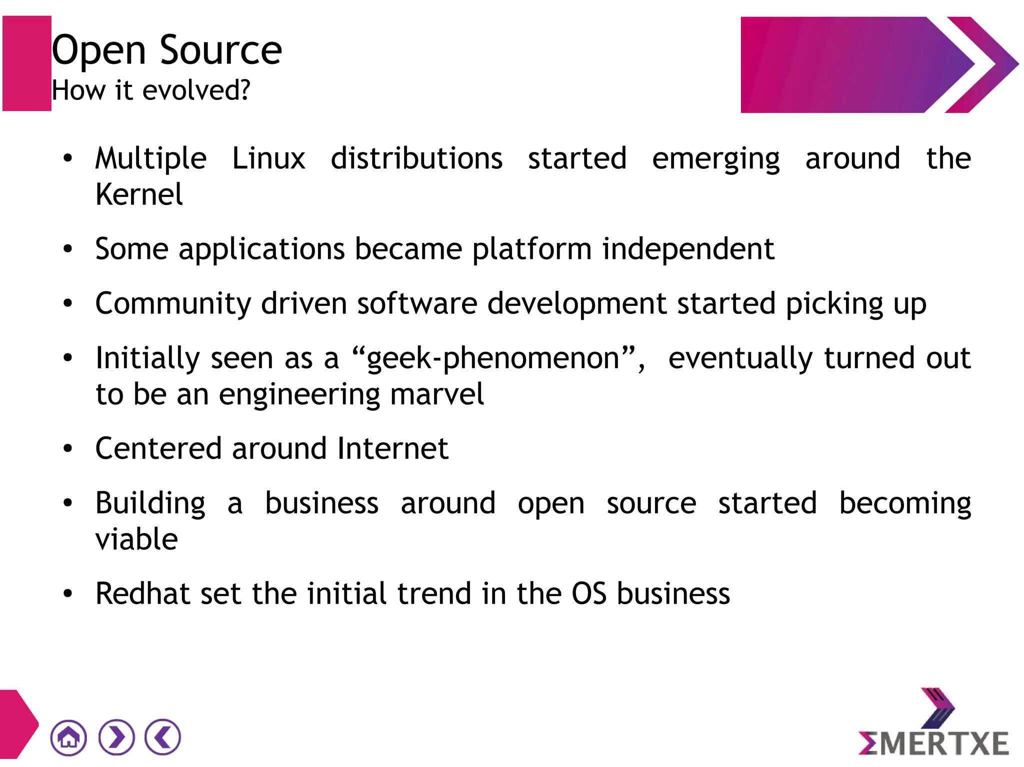 ● Multiple Linux distributions started emerging around the
Kernel
● Some applications became platform independent
●
Community driven software development started picking up
●
Initially seen as a “geek-phenomenon”, eventually turned out
to be an engineering marvel
● Centered around Internet
● Building a business around open source started becoming
viable
● Redhat set the initial trend in the OS business
Open Source
How it evolved?
 