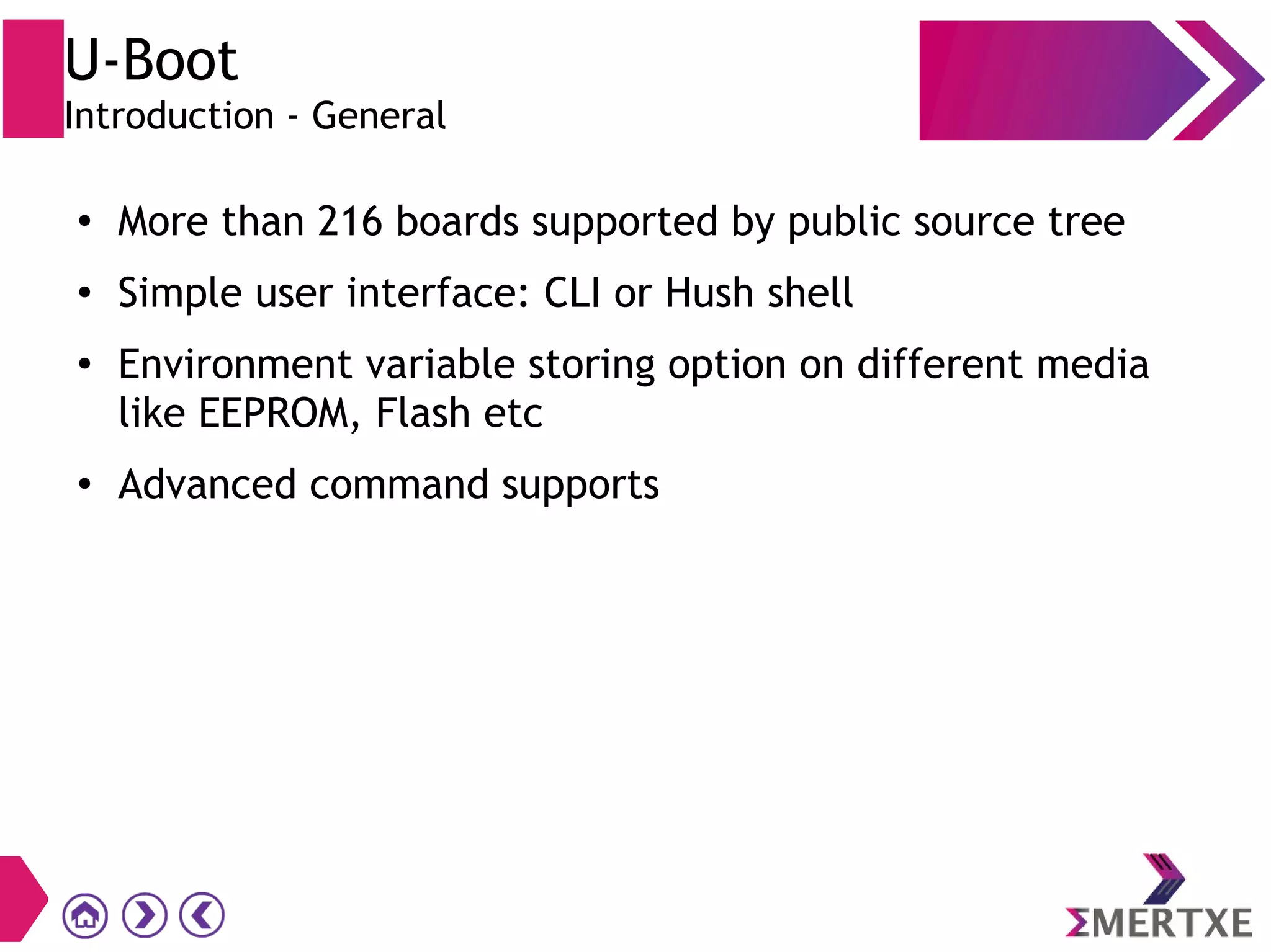 U-Boot
Introduction - General
●
More than 216 boards supported by public source tree
●
Simple user interface: CLI or Hush shell
●
Environment variable storing option on different media
like EEPROM, Flash etc
●
Advanced command supports
 
