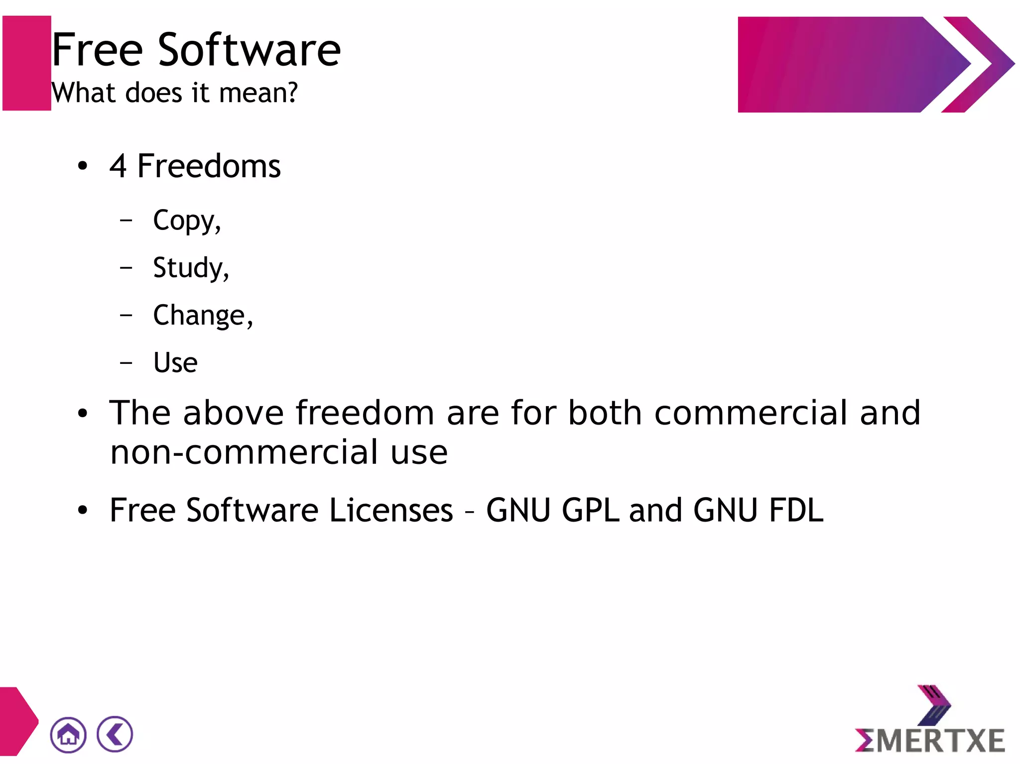 ●
4 Freedoms
– Copy,
– Study,
– Change,
– Use
● The above freedom are for both commercial and
non-commercial use
● Free Software Licenses – GNU GPL and GNU FDL
Free Software
What does it mean?
 