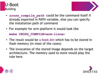 U-Boot
Building
● cross_compile_path could be the command itself if
already exported in PATH variable, else you can specify
the installation path of command
● For example for arm platform it would look like
make CROSS_COMPILE=arm-linux-
● The result would be u-boot.bin which has to be stored in
flash memory (in most of the cases)
● The invocation of the stored image depends on the target
architecture. The memory used to store would play the
role here
 