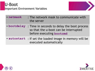 U-Boot
Important Environment Variables
● netmask : The network mask to communicate with
the server
● bootdelay : Time in seconds to delay the boot process
so that the u-boot can be interrupted
before executing bootcmd
● autostart : If set the loaded image in memory will be
executed automatically
 