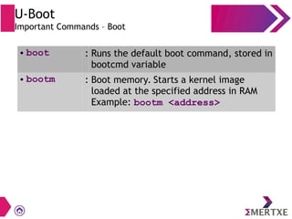 U-Boot
Important Commands – Boot
● boot : Runs the default boot command, stored in
bootcmd variable
● bootm : Boot memory. Starts a kernel image
loaded at the specified address in RAM
Example: bootm <address>
 