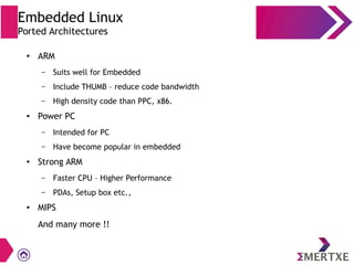 ● ARM
– Suits well for Embedded
– Include THUMB – reduce code bandwidth
– High density code than PPC, x86.
●
Power PC
– Intended for PC
– Have become popular in embedded
● Strong ARM
– Faster CPU – Higher Performance
– PDAs, Setup box etc.,
● MIPS
And many more !!
Embedded Linux
Ported Architectures
 