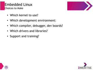 ●
Which kernel to use?
● Which development environment:
●
Which compiler, debugger, dev boards?
● Which drivers and libraries?
●
Support and training?
Embedded Linux
Choices to Make
 