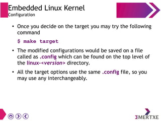 Embedded Linux Kernel
Configuration
●
Once you decide on the target you may try the following
command
$ make target
● The modified configurations would be saved on a file
called as .config which can be found on the top level of
the linux-<version> directory.
● All the target options use the same .config file, so you
may use any interchangeably.
 