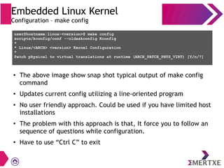 Embedded Linux Kernel
Configuration – make config
user@hostname:linux-<version>$ make config
scripts/kconfig/conf --oldaskconfig Kconfig
*
* Linux/<ARCH> <version> Kernel Configuration
*
Patch physical to virtual translations at runtime (ARCH_PATCH_PHYS_VIRT) [Y/n/?]
●
The above image show snap shot typical output of make config
command
●
Updates current config utilizing a line-oriented program
●
No user friendly approach. Could be used if you have limited host
installations
●
The problem with this approach is that, It force you to follow an
sequence of questions while configuration.
●
Have to use “Ctrl C” to exit
 