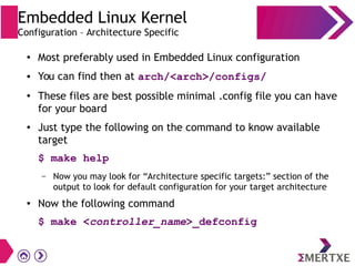 Embedded Linux Kernel
Configuration – Architecture Specific
●
Most preferably used in Embedded Linux configuration
● You can find then at arch/<arch>/configs/
● These files are best possible minimal .config file you can have
for your board
● Just type the following on the command to know available
target
$ make help
– Now you may look for “Architecture specific targets:” section of the
output to look for default configuration for your target architecture
● Now the following command
$ make <controller_name>_defconfig
 