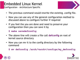 Embedded Linux Kernel
Configuration – Architecture Specific
●
The previous command would rewrite the existing .config file.
● Now you can use any of the general configuration method to
discussed above to configure further if required
● If you feel the you are done and need to preserve your
configuration then you can save it by
$ make savedefconfig
● The above line will create a file call defconfig on root of
kernel source directory
● Now you can mv it to the config directory by the following
command
$ mv defconfig /arch/<arch>/configs/my_defconfig
 
