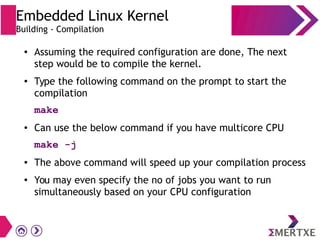 ● Assuming the required configuration are done, The next
step would be to compile the kernel.
●
Type the following command on the prompt to start the
compilation
make
● Can use the below command if you have multicore CPU
make -j
● The above command will speed up your compilation process
● You may even specify the no of jobs you want to run
simultaneously based on your CPU configuration
Embedded Linux Kernel
Building - Compilation
 