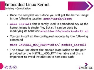 ● Once the compilation is done you will get the kernel image
in the following location arch/<arch>/boot
● make install this is rarely used in embedded dev as the
kernel image is single file, But still can be done by
modifying its behavior arch/<arch>/boot/install.sh
●
You can install all the configured modules by the following
command
make INSTALL_MOD_PATH=<dir>/ module_install
● The above line direct the module installation on the path
provided by the INSTALL_MOD_PATH variable and this is
important to avoid installation in host root path
Embedded Linux Kernel
Building - Compilation
 