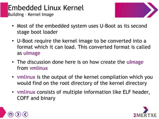 ●
Most of the embedded system uses U-Boot as its second
stage boot loader
●
U-Boot require the kernel image to be converted into a
format which it can load. This converted format is called
as uImage
●
The discussion done here is on how create the uImage
from vmlinux
●
vmlinux is the output of the kernel compilation which you
would find on the root directory of the kernel directory
● vmlinux consists of multiple information like ELF header,
COFF and binary
Embedded Linux Kernel
Building – Kernel Image
 