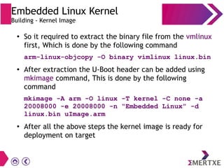 ●
So it required to extract the binary file from the vmlinux
first, Which is done by the following command
arm-linux-objcopy -O binary vimlinux linux.bin
● After extraction the U-Boot header can be added using
mkimage command, This is done by the following
command
mkimage -A arm -O linux -T kernel -C none -a
20008000 -e 20008000 -n “Embedded Linux” -d
linux.bin uImage.arm
●
After all the above steps the kernel image is ready for
deployment on target
Embedded Linux Kernel
Building - Kernel Image
 