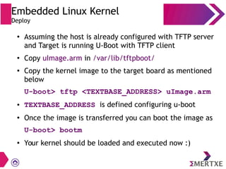 Embedded Linux Kernel
Deploy
●
Assuming the host is already configured with TFTP server
and Target is running U-Boot with TFTP client
●
Copy uImage.arm in /var/lib/tftpboot/
●
Copy the kernel image to the target board as mentioned
below
U-boot> tftp <TEXTBASE_ADDRESS> uImage.arm
● TEXTBASE_ADDRESS is defined configuring u-boot
●
Once the image is transferred you can boot the image as
U-boot> bootm
●
Your kernel should be loaded and executed now :)
 