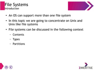 File Systems
Introduction
●
An OS can support more than one file system
●
In this topic we are going to concentrate on Unix and
Unix like file systems
●
File systems can be discussed in the following context
– Contents
– Types
– Partitions
 