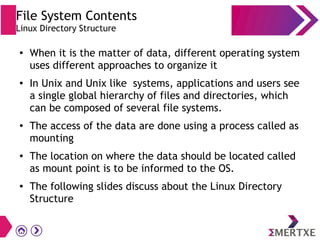 File System Contents
Linux Directory Structure
●
When it is the matter of data, different operating system
uses different approaches to organize it
● In Unix and Unix like systems, applications and users see
a single global hierarchy of files and directories, which
can be composed of several file systems.
●
The access of the data are done using a process called as
mounting
● The location on where the data should be located called
as mount point is to be informed to the OS.
● The following slides discuss about the Linux Directory
Structure
 
