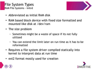 File System Types
RAM File Systems - initrd
●
Abbreviated as initial RAM disk
●
RAM based block device with fixed size formatted and
mounted like disk at /dev/ram
●
The size problem
– Sometimes might be a waste of space if its not fully
utilized
– You can extend the limit later on run time as it has to be
reformatted
●
Requires a file system driver compiled statically into
kernel to interpret data at run time
●
ext2 format mostly used for creation
 