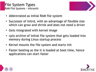 File System Types
RAM File Systems - initramfs
●
Abbreviated as initial RAM file system
●
Successor of initrd, with an advantage of flexible size
which can grow and shrink and does not need a driver
●
Gets integrated with kernel image
●
cpio archive of initial file system that gets loaded into
memory during Linux startup process
● Kernel mounts the file system and starts init
●
Faster booting as the it is loaded at boot time, hence
applications can start faster
 