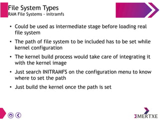 File System Types
RAM File Systems - initramfs
●
Could be used as intermediate stage before loading real
file system
● The path of file system to be included has to be set while
kernel configuration
● The kernel build process would take care of integrating it
with the kernel image
●
Just search INITRAMFS on the configuration menu to know
where to set the path
●
Just build the kernel once the path is set
 