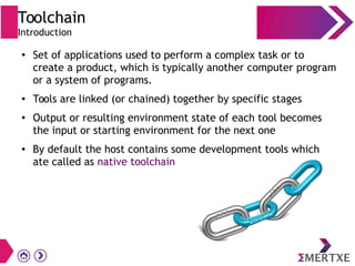 Toolchain
Introduction
● Set of applications used to perform a complex task or to
create a product, which is typically another computer program
or a system of programs.
● Tools are linked (or chained) together by specific stages
● Output or resulting environment state of each tool becomes
the input or starting environment for the next one
● By default the host contains some development tools which
ate called as native toolchain
 