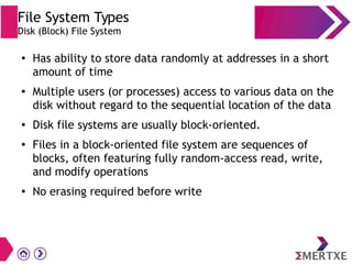 File System Types
Disk (Block) File System
●
Has ability to store data randomly at addresses in a short
amount of time
● Multiple users (or processes) access to various data on the
disk without regard to the sequential location of the data
● Disk file systems are usually block-oriented.
●
Files in a block-oriented file system are sequences of
blocks, often featuring fully random-access read, write,
and modify operations
●
No erasing required before write
 