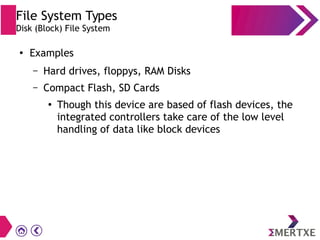 File System Types
Disk (Block) File System
●
Examples
– Hard drives, floppys, RAM Disks
– Compact Flash, SD Cards
●
Though this device are based of flash devices, the
integrated controllers take care of the low level
handling of data like block devices
 