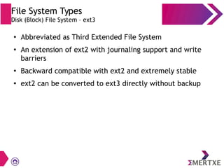 File System Types
Disk (Block) File System – ext3
●
Abbreviated as Third Extended File System
●
An extension of ext2 with journaling support and write
barriers
●
Backward compatible with ext2 and extremely stable
●
ext2 can be converted to ext3 directly without backup
 